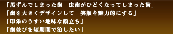 「黒ずんでしまった歯α虫歯がひどくなってしまった歯」「歯を大きくデザインして　笑顔を魅力的にする」「印象のうすい地味な顔立ち」「歯並びを短期間で治したい」