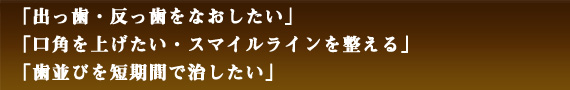 「出っ歯・反っ歯をなおしたい」「出っ歯・反っ歯をなおしたい」「歯並びを短期間で治したい」