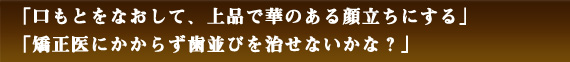 「口もとをなおして、上品で華のある顔立ちにする」「矯正医にかからず歯並びを治せないかな？」