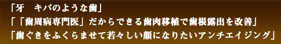 「　牙　キバのような歯　」「　「歯周病専門医」だからできる　歯肉移植で歯根露出を改善　」「　歯ぐきをふくらませて若々しい顔になりたい　アンチエイジング　」